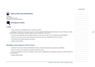 A Saúde de Adolescentes e Jovens - módulo avançado
Aspectos Relevantes Identificados
Cefaléia
Dificuldade escolar
Suspeita de vício de refração
Abordagem/Conduta
Cefaléia
- Avaliar a presença e a intensidade de sinais e sintomas associados;
- Investigar os momentos em que surgem as dores de cabeça, tentando identificar fatores precipitantes, tais como perfumes e odores,
bebida alcoólica e outras drogas, alimentos, padrão de sono, atividade física, entre outros;
- Conversar com a adolescente sobre seu padrão alimentar e os motivos que a levam a ficar em períodos de jejum prolongado;
- Verificar se Ana Lúcia faz uso de outras medicações (anticoncepcionais orais, bloqueadores de H2, entre outros);
- Coletar dados sobre a história familiar de enxaqueca;
- Agendar consulta médica.
Dificuldade escolar/Suspeita de vício de refração
- Conversar com Ana Lúcia sobre suas dificuldades na escola e os motivos que podem estar agravando seus problemas;
- Entrar em contato com a escola para uma avaliação do ambiente escolar;
- Propor uma interação da escola com a unidade de saúde visando à implantação de um programa voltado para a detecção precoce de
vícios de refração;
- Agendar consulta médica
_____
39
 