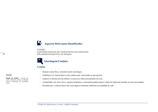 A Saúde de Adolescentes e Jovens - módulo avançado
Aspectos Relevantes Identificados
Cefaléia
Automedicação/uso de medicamentos sem prescrição
Dificuldade escolar/Vício de refração
Abordagem/Conduta
Cefaléia
- Realizar exame físico, incluindo exame neurológico;
- Estabelecer um vínculo afetivo com a adolescente, valorizando as suas queixas;
- Explicar os mecanismos da cefaléia e os possíveis fatores precipitantes da crise;
- Compartilhar com Ana Lúcia o esquema terapêutico, construindo gradativamente o plano de tratamento baseado em suas necessidades;
- Ressaltar que o controle efetivo das crises álgicas certamente melhorará sua qualidade de vida.
Glossário
Tabela de Snellen – escola de
sinais, utilizando a letra E, utilizada
para a avaliação da acuidade
visual
_____
42
 