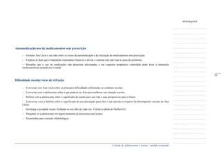 A Saúde de Adolescentes e Jovens - módulo avançado
Automedicação/uso de medicamentos sem prescrição
- Orientar Ana Lúcia e sua mãe sobre os riscos da automedicação e da utilização de medicamentos sem prescrição;
- Explicar às duas que o tratamento sintomático limita-se a aliviar o sintoma mas não trata a causa do problema;
- Ressaltar que o uso de medicações não prescritas adicionadas a um esquema terapêutico controlado pode levar a interações
medicamentosas prejudiciais à saúde.
Dificuldade escolar/vício de refração
- Conversar com Ana Lúcia sobre as principais dificuldades enfrentadas no cotidiano escolar;
- Conversar com a adolescente sobre o que poderia ser feito para melhorar sua situação escolar;
- Refletir com a adolescente sobre o significado do estudo para sua vida e suas perspectivas para o futuro;
- Conversar com a família sobre o significado da escolarização para eles e sua opinião a respeito do desempenho escolar de Ana
Lúcia;
- Investigar a acuidade visual, fechando-se um olho de cada vez. Utilizar a tabela de Snellen (E);
- Perguntar se a adolescente em algum momento já necessitou usar óculos;
- Encaminhar para consulta oftalmológica.
_____
43
 