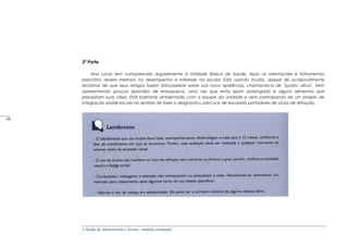 A Saúde de Adolescentes e Jovens - módulo avançado
3ª Parte
Ana Lúcia tem comparecido regularmente à Unidade Básica de Saúde. Após as orientações e tratamentos
prescritos, revela melhora no desempenho e interesse na escola. Está usando óculos, apesar de ocasionalmente
reclamar de que seus amigos fazem brincadeiras sobre sua nova aparência, chamando-a de "quatro olhos". Vem
apresentando poucos episódios de enxaqueca, uma vez que evita jejum prolongado e alguns alimentos que
precipitam suas crises. Está bastante ambientada com a equipe da unidade e vem participando de um projeto de
integração saúde-escola no sentido de fazer o diagnóstico precoce de escolares portadores de vícios de refração.
_____
44
 
