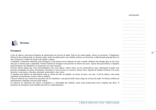 A Saúde de Adolescentes e Jovens - módulo avançado
Resumo
Enxaqueca
A dor de cabeça é uma queixa freqüente de adolescentes em serviços de saúde. Pode ser de caráter agudo, crônico ou recorrente. O diagnóstico
diferencial das cefaléias pode ser bastante amplo, porém em adolescentes com cefaléias crônicas ou recorrentes, a diferenciação principal deve ser
entre enxaqueca e cefaléia de tensão (vide quadro a seguir).
A migrânea, comumente conhecida como enxaqueca, é uma doença muito freqüente em todo o mundo. Mulheres são afetadas duas ou três vezes
mais que os homens após a puberdade. História familiar de enxaqueca está presente na maioria dos casos. Apesar dessa prevalência, a migrânea
ainda permanece sem diagnóstico ou tratamento em várias situações.
Diversos fatores podem agir como desencadeadores das crises álgicas: odores fortes, uso de contraceptivos orais, alimentação irregular com
períodos prolongados de jejum, menstruação, alterações no sono (excesso ou escassez), esforço físico, ingestão de bebidas alcoólicas e de certos
alimentos, como queijo, chocolate, glutamato monossódico, entre outros.
A migrânea tem impacto em praticamente todas as esferas da vida: no trabalho, na escola, no lazer e em casa. A dor de cabeça é uma causa
importante de absenteísmo escolar e falta ao trabalho.
É preciso enfatizar que a maioria dos pacientes não faz tratamento e uma parcela deles nunca chega aos serviços de saúde. Os últimos confiam em
medicamentos comprados sem prescrição médica.
Os objetivos do tratamento são reduzir a freqüência e a intensidade das cefaléias, assim como proporcionar alívio completo das dores. O
tratamento da enxaqueca inclui medidas preventivas e medicamentosas.
_____
45
 