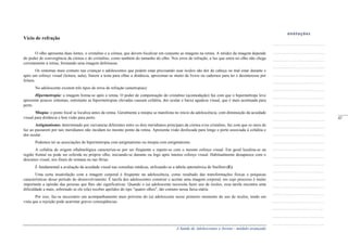 A Saúde de Adolescentes e Jovens - módulo avançado
Vício de refração
O olho apresenta duas lentes, o cristalino e a córnea, que devem focalizar em conjunto as imagens na retina. A nitidez da imagem depende
do poder de convergência da córnea e do cristalino, como também do tamanho do olho. Nos erros de refração, a luz que entra no olho não chega
corretamente à retina, formando uma imagem defeituosa.
Os sintomas mais comuns nas crianças e adolescentes que podem estar precisando usar óculos são dor de cabeça ou mal estar durante e
após um esforço visual (leitura, aula), franzir a testa para olhar a distância, aproximar-se muito de livros ou cadernos para ler e desinteresse por
leitura.
No adolescente existem três tipos de erros de refração (ametropias):
Hipermetropia: a imagem forma-se após a retina. O poder de compensação do cristalino (acomodação) faz com que o hipermétrope leve
apresente poucos sintomas, entretanto as hipermetropias elevadas causam cefaléia, dor ocular e baixa agudeza visual, que é mais acentuada para
perto.
Miopia: o ponto focal se localiza antes da retina. Geralmente a miopia se manifesta no início da adolescência, com diminuição da acuidade
visual para distância e boa visão para perto.
Astigmatismo: determinado por curvaturas diferentes entre os dois meridianos principais da córnea e/ou cristalino, faz com que os raios de
luz ao passarem por tais meridianos não incidam no mesmo ponto da retina. Apresenta visão desfocada para longe e perto associada à cefaléia e
dor ocular.
Podemos ter as associações de hipermetropia com astigmatismo ou miopia com astigmatismo.
A cefaléia de origem oftalmológica caracteriza-se por ser freqüente e repetir-se com o mesmo esforço visual. Em geral localiza-se na
região frontal ou pode ser referida no próprio olho, iniciando-se durante ou logo após intenso esforço visual. Habitualmente desaparece com o
descanso visual, nos finais de semana ou nas férias.
É fundamental a avaliação da acuidade visual nas consultas médicas, utilizando-se a tabela optométrica de Snellem (E).
Uma certa insatisfação com a imagem corporal é freqüente na adolescência, como resultado das transformações físicas e psíquicas
características desse período do desenvolvimento. É tarefa dos adolescentes construir e aceitar uma imagem corporal, em cujo processo é muito
importante a opinião das pessoas que lhes são significativas. Quando o (a) adolescente necessita fazer uso de óculos, essa tarefa encontra uma
dificuldade a mais, sobretudo se ele (ela) receber apelidos do tipo "quatro olhos", tão comuns nessa faixa etária.
Por isso, faz-se necessário um acompanhamento mais próximo do (a) adolescente nesse primeiro momento do uso de óculos, tendo em
vista que a rejeição pode acarretar graves conseqüências.
_____
47
 