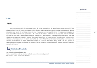 A Saúde de Adolescentes e Jovens - módulo avançado
Caso 3
1ª Parte
Almir, de 13 anos, procurou a Unidade Básica de Saúde queixando-se de dor no joelho direito. Ele diz que tem
este sintoma há mais ou menos oito meses. Conta também que se sente preocupado porque está crescendo demais.
Ele pergunta se ainda vai continuar crescendo e se o seu desenvolvimento está normal. Participa de uma equipe de
futebol, com treinos duas vezes na semana, e diz que no fim de semana anterior levou um empurrão, caindo de joelhos
no chão. A partir daí, a dor no joelho direito se intensificou e tem limitado a sua participação nos treinos, visto que
freqüentemente precisa ir para o "banco" descansar. Nega febre ou calor no local, apresentando entretanto um
discreto aumento de volume no joelho acometido. O exame físico não evidencia anormalidades, exceto por uma
discreta dor localizada na região infrapatelar direita, no tubérculo tibial. Peso 58 Kg, mede 1,70 m e quanto ao
desenvolvimento puberal, encontra-se no estágio P3 G3 de Tanner. O medico orientou-o, solicitou exames e marcou a
consulta de retorno.
Refletindo e Discutindo
Que problemas você identifica neste caso?
Quais as características da dor que devem ser analisadas para o esclarecimento diagnóstico?
Que mais você gostaria de saber sobre a história?
_____
51
 