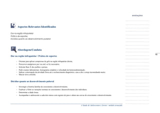 A Saúde de Adolescentes e Jovens - módulo avançado
Aspectos Relevantes Identificados
Dor na região infrapatelar
Prática de esportes
Dúvidas quanto ao desenvolvimento puberal
Abordagem/Conduta
Dor na região infrapatelar / Prática de esportes
Orientar para aplicar compressas de gelo na região infrapatelar direita;
Prescrever analgésicos por via oral, se for necessário;
Solicitar Raio X dos joelhos e pernas;
Pedir exames laboratoriais: hemograma completo e velocidade de hemossedimentação;
Indicar a interrupção da atividade física até o esclarecimento diagnóstico, caso a dor o esteja incomodando muito;
Marcar nova consulta.
Dúvidas quanto ao desenvolvimento puberal
Investigar a história familiar de crescimento e desenvolvimento;
Explicar a Almir as variações normais no crescimento e desenvolvimento dos indivíduos;
Determinar a idade óssea;
Acompanhar o adolescente a cada dois meses com registro de peso e altura nas curvas de crescimento e desenvolvimento.
_____
53
 