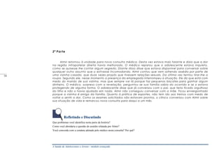 A Saúde de Adolescentes e Jovens - módulo avançado
2ª Parte
Almir retornou à unidade para nova consulta médica. Desta vez estava mais falante e dizia que a dor
na região infrapatelar direita havia melhorado. O médico reparou que o adolescente estava inquieto,
como se quisesse lhe contar algum segredo. Diante disso disse que estava disponível para conversar sobre
qualquer outro assunto que o estivesse incomodando. Almir contou que vem sofrendo assédio por parte de
uma vizinha casada, que duas vezes propôs que tivessem relações sexuais. Da última vez tentou tirar-Ihe a
roupa. Segundo ele, nesse momento a presença da empregada interrompeu a situação. Ele diz que está com
medo do marido de sua vizinha, mas que sempre vai lá porque faz pequenos biscates para ganhar algum
dinheiro. O médico, surpreso com a revelação, perguntou se sua família sabia do ocorrido e se o estava
protegendo de alguma forma. O adolescente disse que já conversou com o pai, que teria ficado orgulhoso
do filho e não o havia ajudado em nada. Almir não conseguiu conversar com a mãe. Ficou envergonhado
porque a vizinha é amiga da família. Quanto à prática de esportes, não tem ido aos treinos com medo de
voltar a sentir a dor. Como os exames solicitados não estavam prontos, o clínico conversou com Almir sobre
sua situação de vida e remarcou nova consulta para daqui a um mês.
Refletindo e Discutindo
Que problemas você identifica nesta parte da história?
Como você abordaria a questão do assédio relatada por Almir?
Você concorda com a conduta adotada pelo médico nesta consulta? Por quê?
____
54
_____
54
 