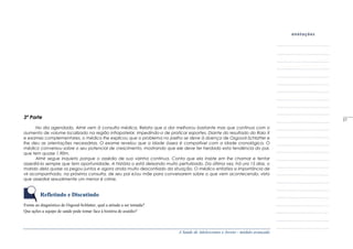 A Saúde de Adolescentes e Jovens - módulo avançado
3ª Parte
No dia agendado, Almir vem à consulta médica. Relata que a dor melhorou bastante mas que continua com o
aumento de volume localizado na região infrapatelar, impedindo-o de praticar esportes. Diante do resultado do Raio X
e exames complementares, o médico lhe explicou que o problema no joelho se deve à doença de Osgood-Schlatter e
lhe deu as orientações necessárias. O exame revelou que a idade óssea é compatível com a idade cronológica. O
médico conversou sobre o seu potencial de crescimento, mostrando que ele deve ter herdado esta tendência do pai,
que tem quase 1,90m.
Almir segue inquieto porque o assédio de sua vizinha continua. Conta que ela insiste em lhe chamar e tentar
assediá-lo sempre que tem oportunidade. A história o está deixando muito perturbado. Da última vez, há uns 15 dias, o
marido dela quase os pegou juntos e agora anda muito desconfiado da situação. O médico enfatiza a importância de
vir acompanhado, na próxima consulta, de seu pai e/ou mãe para conversarem sobre o que vem acontecendo, visto
que assediar sexualmente um menor é crime.
Refletindo e Discutindo
Frente ao diagnóstico de Osgood-Schlatter, qual a atitude a ser tomada?
Que ações a equipe de saúde pode tomar face à história de assédio?
_____
57
 