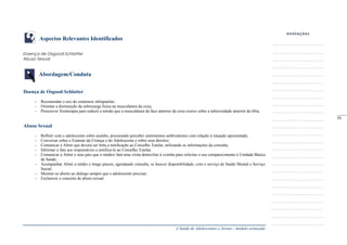 A Saúde de Adolescentes e Jovens - módulo avançado
Aspectos Relevantes Identificados
Doença de Osgood-Schlatter
Abuso Sexual
Abordagem/Conduta
Doença de Osgood-Schlatter
- Recomendar o uso do contensor infrapatelar;
- Orientar a diminuição da sobrecarga física na musculatura da coxa;
- Prescrever fisioterapia para reduzir a tensão que a musculatura da face anterior da coxa exerce sobre a tuberosidade anterior da tíbia.
Abuso Sexual
- Refletir com o adolescente sobre assédio, procurando perceber sentimentos ambivalentes com relação à situação apresentada;
- Conversar sobre o Estatuto da Criança e do Adolescente e sobre seus direitos;
- Comunicar a Almir que deverá ser feita a notificação ao Conselho Tutelar, utilizando as informações da consulta;
- Informar o fato aos responsáveis e notificá-lo ao Conselho Tutelar;
- Comunicar a Almir e seus pais que o médico fará uma visita domiciliar à vizinha para solicitar o seu comparecimento à Unidade Básica
de Saúde;
- Acompanhar Almir a médio e longo prazos, agendando consulta, se houver disponibilidade, com o serviço de Saúde Mental e Serviço
Social;
- Mostrar-se aberto ao diálogo sempre que o adolescente precisar;
- Esclarecer o conceito de abuso sexual.
_____
59
 