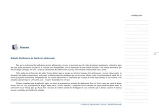 A Saúde de Adolescentes e Jovens - módulo avançado
Resumo
Relação Profissional de Saúde do Adolescente
Para que o profissional de saúde possa assistir adolescentes e jovens, é necessário que ele o faça de maneira participativa e interativa, para
que suas ações preventivas e curativas se realizem com tranqüilidade, sem as imposições de uma relação de poder. Uma relação autoritária, que
não privilegia o diálogo, não leva à proteção e tratamento dos adolescentes e jovens, nem estimula o autocuidado com a saúde.
Cabe ainda aos profissionais de saúde ficarem atentos para a ameaça aos direitos humanos dos adolescentes e jovens, denunciando os
infratores aos órgãos competentes e protegendo os adolescentes dos problemas que os envolvem. Muitas vezes, os profissionais de saúde são os
únicos que podem testemunhar situações de que são vítimas adolescentes. É importante que a equipe de saúde fique atenta e se una, frente a essas
situações, para proteger o adolescente, que é o sujeito da atenção dos serviços.
Existem situações onde a quebra do sigilo em nome da segurança ou proteção do adolescente deve ser feita, como nos casos de abuso
sexual, risco de vida, dependência de drogas, entre outros. Nessas situações, é imperioso haver consenso da equipe multidisciplinar junto ao
adolescente e sua família, para que fique clara a exceção de conduta adotada na abordagem do caso, evitando que os demais usuários do serviço
percam a confiança na relação com a equipe.
_____
61
 