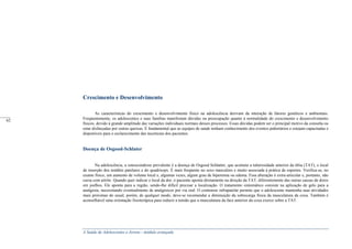 A Saúde de Adolescentes e Jovens - módulo avançado
Crescimento e Desenvolvimento
As características do crescimento e desenvolvimento físico na adolescência derivam da interação de fatores genéticos e ambientais.
Freqüentemente, os adolescentes e suas famílias manifestam dúvidas ou preocupação quanto à normalidade do crescimento e desenvolvimento
físicos, devido à grande amplitude das variações individuais normais desses processos. Essas dúvidas podem ser o principal motivo da consulta ou
estar disfarçadas por outras queixas. É fundamental que as equipes de saúde tenham conhecimento dos eventos pubertários e estejam capacitadas e
disponíveis para o esclarecimento das incertezas dos pacientes.
Doença de Osgood-Schlater
Na adolescência, a osteocondrose prevalente é a doença de Osgood Schlatter, que acomete a tuberosidade anterior da tíbia (TAT), o local
de inserção dos tendões patelares e do quadríceps. É mais freqüente no sexo masculino e muito associada à prática de esportes. Verifica-se, no
exame físico, um aumento de volume local e, algumas vezes, algum grau de hiperemia ou edema. Essa alteração é extra-articular e, portanto, não
cursa com artrite. Quando quer indicar o local da dor, o paciente aponta diretamente na direção da TAT, diferentemente das outras causas de dores
em joelhos. Ele aponta para a região, sendo-lhe difícil precisar a localização. O tratamento sintomático consiste na aplicação de gelo para a
analgesia, necessitando eventualmente de analgésicos por via oral. O contensor infrapatelar permite que o adolescente mantenha suas atividades
mais próximas do usual, porém, de qualquer modo, deve-se recomendar a diminuição da sobrecarga física da musculatura da coxa. Também é
aconselhável uma orientação fisioterápica para reduzir a tensão que a musculatura da face anterior da coxa exerce sobre a TAT.
_____
62
 