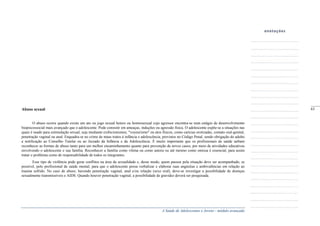 A Saúde de Adolescentes e Jovens - módulo avançado
Abuso sexual
O abuso ocorre quando existe um ato ou jogo sexual hetero ou homossexual cujo agressor encontra-se num estágio de desenvolvimento
biopsicossocial mais avançado que o adolescente. Pode consistir em ameaças, induções ou agressão física. O adolescente expõe-se a situações nas
quais é usado para estimulação sexual, seja mediante exibicionismos, "voyeurismo" ou atos físicos, como carícias erotizadas, contato oral-genital,
penetração vaginal ou anal. Enquadra-se no crime de maus tratos à infância e adolescência, previstos no Código Penal, sendo obrigação do adulto
a notificação ao Conselho Tutelar ou ao Juizado da Infância e da Adolescência. É muito importante que os profissionais de saúde saibam
reconhecer as formas de abuso tanto para um melhor encaminhamento quanto para prevenção de novos casos, por meio de atividades educativas
envolvendo o adolescente e sua família. Reconhecer a família como vítima ou como autora ou até mesmo como omissa é essencial, para assim
tratar o problema como de responsabilidade de todos os integrantes.
Esse tipo de violência pode gerar conflitos na área da sexualidade e, desse modo, quem passou pela situação deve ser acompanhado, se
possível, pelo profissional de saúde mental, para que o adolescente possa verbalizar e elaborar suas angústias e ambivalências em relação ao
trauma sofrido. No caso de abuso, havendo penetração vaginal, anal e/ou relação (sexo oral), deve-se investigar a possibilidade de doenças
sexualmente transmissíveis e AIDS. Quando houver penetração vaginal, a possibilidade de gravidez deverá ser pesquisada.
_____
63
 