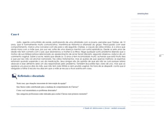 A Saúde de Adolescentes e Jovens - módulo avançado
Caso 4
João, agente comunitário de saúde, participando de uma atividade com os jovens, percebe que Clarisse, de 15
anos, que é normalmente muito comunicativa, mantinha-se tristonha e afastada do grupo. Preocupado com esse
comportamento, marca uma conversa com ela para o dia seguinte. Clarisse, a caçula de vários irmãos, é a única que
ainda mora com a mãe que, por sua vez, sofre de uma doença mental com surtos episódicos. Desde os sete anos de
idade não tem contato com o pai, que abandonou a mulher e os filhos. Nega qualquer outro problema dizendo que o
motivo de sua tristeza estava relacionado ao aparecimento de acne facial (discreto, segundo observou João) e de um
corrimento vaginal. Sobre a acne, relata que desde os 13 anos a tem incomodado muito, achando que está muito feia
e que por isso não vai arrumar namorado. Fez vários tratamentos, mas se queixa de que apenas melhora; as espinhas
retornam quando suspende o uso da medicação. Seus amigos são da opinião de que ela não se cura porque adora
abacaxi e esse alimento seria um dos responsáveis pelo problema. Também leucorréia tipo clara de ovo, mas que só
aparece uns poucos dias do mês, que não tem odor fétido e nem prurido vaginal. Na hora de se despedir, conta que é
obrigada a faltar à escola nos dias em que a mãe se recusa a ficar sozinha em casa.
Refletindo e discutindo
Neste caso, que situações necessitam de intervenção da equipe?
Que fatores estão contribuindo para a mudança de comportamento de Clarisse?
Como você encaminharia os problemas detectados?
Que categorias profissionais estão indicadas para avaliar Clarisse num primeiro momento?
_____
65
 