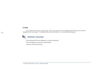 A Saúde de Adolescentes e Jovens - módulo avançado
2ª Parte
Na consulta clínica, pesou 65 kg, mediu 1,63 m e encontrava-se nos estágios M4 e P4 de Tanner. Foi feito o
diagnóstico de Acne grau I – comedões sem sinais inflamatórios - e de Ieucorréia fisiológica.
Refletindo e Discutindo
Que esclarecimento sobre esses diagnósticos você daria à adolescente?
Frente aos diagnósticos, qual seria a conduta adotada?
O que mais você faria por Clarisse?
_____
68
 