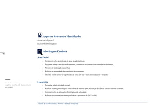 A Saúde de Adolescentes e Jovens - módulo avançado
Aspectos Relevantes Identificados
Acne facial grau I
Leucorréia fisiológica
Abordagem/Conduta
Acne Facial
- Esclarecer sobre a etiologia da acne na adolescência;
- Perguntar sobre o uso de medicamentos, cosméticos ou contato com substâncias irritantes;
- Prescrever medicação específica;
- Reforçar a necessidade da constância do tratamento;
- Discutir com Clarisse o significado da acne para ela e suas preocupações a respeito.
Leucorréia
- Perguntar sobre atividade sexual;
- Realizar exame ginecológico com coleta de material para prevenção do câncer cérvico-uterino e cultura;
- Informar sobre as alterações fisiológicas da puberdade;
- Reforçar as orientações dadas por João e a prevenção de DST/AIDS.
Glossário
Identidade sexual – diz respeito ao sexo no qual
o sujeito se reconhece, não necessariamente o
sexo biológico.
_____
70
 