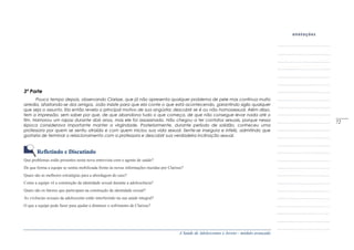 A Saúde de Adolescentes e Jovens - módulo avançado
3ª Parte
Pouco tempo depois, observando Clarisse, que já não apresenta qualquer problema de pele mas continua muito
arredia, afastando-se dos amigos, João insiste para que ela conte o que está acontecendo, garantindo sigilo qualquer
que seja o assunto. Ela então revela o principal motivo de sua angústia: descobrir se é ou não homossexual. Além disso,
tem a impressão, sem saber por que, de que abandona tudo o que começa, de que não consegue levar nada até o
fim. Namorou um rapaz durante dois anos, mas ele foi assassinado. Não chegou a ter contatos sexuais, porque nessa
época considerava importante manter a virgindade. Posteriormente, durante período de solidão, conheceu uma
professora por quem se sentiu atraída e com quem iniciou sua vida sexual. Sente-se insegura e infeliz, admitindo que
gostaria de terminar o relacionamento com a professora e descobrir sua verdadeira inclinação sexual.
Refletindo e Discutindo
Que problemas estão presentes nesta nova entrevista com o agente de saúde?
De que forma a equipe se sentiu mobilizada frente às novas informações trazidas por Clarisse?
Quais são as melhores estratégias para a abordagem do caso?
Como a equipe vê a construção da identidade sexual durante a adolescência?
Quais são os fatores que participam na construção da identidade sexual?
As vivências sexuais da adolescente estão interferindo na sua saúde integral?
O que a equipe pode fazer para ajudar a diminuir o sofrimento de Clarisse?
_____
72
 