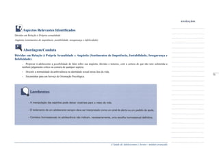 A Saúde de Adolescentes e Jovens - módulo avançado
Aspectos Relevantes Identificados
Dúvidas em Relação à Própria sexualidade
Angústia (sentimentos de impotência ,instabilidade, insegurança e infelicidade)
Abordagem/Conduta
Dúvidas em Relação à Própria Sexualidade e Angústia (Sentimentos de Impotência, Instabilidade, Insegurança e
Infelicidade)
- Propiciar à adolescente a possibilidade de falar sobre sua angústia, dúvidas e temores, com a certeza de que não será submetida a
nenhum julgamento crítico ou censura de qualquer espécie;
- Discutir a normalidade da ambivalência na identidade sexual nessa fase da vida;
- Encaminhar para um Serviço de Orientação Psicológica.
_____
73
 