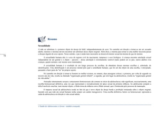 A Saúde de Adolescentes e Jovens - módulo avançado
Resumo
Sexualidade
A mãe ou substituta é o primeiro objeto de desejo do bebê, independentemente do sexo. No caminho em direção a tornar-se um ser sexuado
adulto, meninos e meninas devem encontrar um substituto desse objeto original. Além disso, a menina para tornar-se uma mulher necessita passar
a desejar alguém do sexo oposto. Nesse sentido, o pai é ainda mais necessário ao desenvolvimento sexual da menina do que do menino.
A sexualidade humana não é o sexo do registro civil de nascimento, tampouco o sexo biológico. A criança encontra satisfação sexual
independente do ato genital e o objeto – parceiro – dessa satisfação é extremamente variável (tanto podem ser os pais, outros adultos e/ou
crianças, quanto animais e até mesmo seres inanimados).
A sexualidade humana é o resultado de um longo processo de escolhas, de abandono dessas mesmas escolhas e, sobretudo, de
identificações. Uma identificação é um processo mental pelo qual o semelhante humano, que foi um dia objeto de uma escolha, é introjetado,
passando a fazer parte do "eu" do próprio sujeito.
No caminho em direção a tornar-se homem ou mulher existem, no entanto, duas passagens críticas: a primeira, por volta do segundo ou
terceiro ano da vida, resulta na chamada "organização genital infantil"; a segunda, que tem lugar na adolescência, resulta na "organização genital
da vida adulta."
Amizades intensamente sexuais e entusiasmos homossexuais são comuns no início da adolescência e não significam, necessariamente, uma
escolha homossexual definitiva, uma vez que representam o recrudescimento do ápice sexual da primeira infância. Ao adolescente compete a
difícil tarefa de conciliar, num mesmo objeto, a libido terna da infância com a libido sensual, que é fortalecida pelo processo de maturação.
O impasse sexual da adolescência reside no fato de que o novo objeto de desejo herda a proibição instaurada sobre o objeto original,
fazendo com que todo ato sexual humano tenha sempre um caráter transgressivo. Uma escolha definitiva, hetero ou homossexual, representa a
saída da adolescência em direção à vida sexual adulta.
_____
74
 