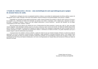 A Saúde de Adolescentes e Jovens – uma metodologia de auto-aprendizagem para equipes
de atenção básica de saúde.
O significativo contingente de jovens na população brasileira evidencia a necessidade de implementação de políticas públicas capazes de
lhes garantir acesso à saúde, educação e bem-estar como também o desenvolvimento de suas potencialidades como pessoas e cidadãos.
Empenhado na construção de uma agenda nacional para a saúde e desenvolvimento da juventude, ao lado de outros setores do Governo e
da sociedade civil, o Ministério da Saúde vem realizando, em parceria com estados e municípios, ações voltadas para a educação em saúde e
prevenção e assistência a doenças e agravos que mais afligem adolescentes e jovens brasileiros – gravidez não desejada, uso de drogas,
contaminação por DST/Aids, acidentes, violência.
Para que alcancem seus objetivos de redução dos riscos e fortalecimento dos fatores protetores, é preciso que, cada vez mais, estas ações
estejam integradas, numa abordagem sistêmica, que leve em conta o contexto no qual o jovem está inserido. Em função do trabalho desenvolvido
junto às famílias e comunidade e do potencial do Programa de Saúde da Família como estratégia de organização das ações de atenção básica nos
sistemas municipais de saúde, a capacitação dos profissionais médicos e enfermeiros de Saúde da Família é de grande importância para que a
atenção integral à saúde dos adolescentes seja alcançada.
A proposta destes dois módulos é oferecer subsídios, a partir do estudo de casos que retratam situações referentes ao contexto da saúde do
adolescente e do jovem: crescimento e desenvolvimento, sexualidade e saúde reprodutiva e principais problemas clínicos. Estes módulos foram
elaborados pela equipe do Núcleo de Estudos da Saúde do Adolescente (NESSA), da Universidade do Estado do Rio de Janeiro (UERJ), sob a
coordenação da Área Técnica de Saúde do Adolescente e do Jovem e do Departamento de Atenção Básica da Secretária de Políticas de Saúde do
Ministério da Saúde.
Cláudio Duarte da Fonseca
Secretário de Políticas de Saúde/MS
 