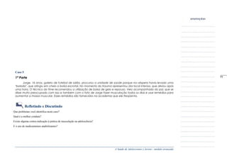 A Saúde de Adolescentes e Jovens - módulo avançado
Caso 5
1ª Parte
Jorge, 16 anos, goleiro de futebol de salão, procurou a unidade de saúde porque na véspera havia levado uma
"bolada", que atingiu em cheio a bolsa escrotal. No momento do trauma apresentou dor local intensa, que aliviou após
uma hora. O técnico do time recomendou a utilização de bolsa de gelo e repouso. Veio acompanhado do pai, que se
disse muito preocupado com isso e também com o fato de Jorge fazer musculação todos os dias e usar remédios para
aumentar a massa muscular. Esses remédios são fornecidos na academia que ele freqüenta.
Refletindo e Discutindo
Que problemas você identifica neste caso?
Qual é a melhor conduta?
Existe alguma contra-indicação à prática de musculação na adolescência?
E o uso de medicamentos anabolizantes?
_____
77
 