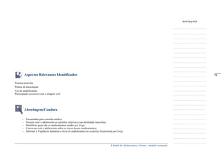 A Saúde de Adolescentes e Jovens - módulo avançado
Aspectos Relevantes Identificados
Trauma testicular
Prática de musculação
Uso de anabolizantes
Preocupação excessiva com a imagem viril
Abordagem/Conduta
– Encaminhar para consulta médica;
– Discutir com o adolescente as questões relativas a sua identidade masculina;
– Identificar quais são os medicamentos usados por Jorge;
– Conversar com o adolescente sobre os riscos desses medicamentos;
– Informar à Vigilância Sanitária a oferta de anabolizantes na academia freqüentada por Jorge.
_____
79
 
