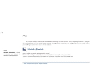 A Saúde de Adolescentes e Jovens - módulo avançado
2ª Parte
Na consulta médica observou-se uma pequena equimose na bolsa escrotal, pouco dolorosa. Chamou a atencao
do medico o desenvolvimento da massa muscular de Jorge. Ele se encontrava no estágio 4 de Tanner, media 1,70 m,
pesava 80 kg e apresentava pouco tecido adiposo.
Refletindo e Discutindo
Qual é a conduta nos casos de equimose em bolsa escrotal?
Discuta o valor social que é dado por alguns adolescentes à prática da musculação e a imagem resultante.
Analise os indicadores antropométricos que poderão ser utilizados na avaliação do estado nutricional de Jorge.
Glossário
Indicadores antropometricos - conjunto
de indicadores para avaliação do
crescimento e desenvolvimento fisico.
_____
80
 