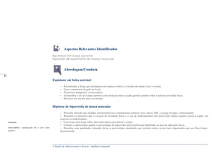 A Saúde de Adolescentes e Jovens - módulo avançado
Aspectos Relevantes Identificados
Equimose em bolsa escrotal
Hipótese de hipertrofia de massa muscular
Abordagem/Conduta
Equimose em bolsa escrotal
– Recomendar a Jorge que permaneça em repouso relativo, evitando atividade fisica e sexual;
– Fazer compressas de gelo no local;
– Prescrever analgésico, se necessário;
– Aconselhar o uso de roupa esportiva com proteção para a região genital quando voltar a realizar atividade física;
– Retornar em um dia para reavaliação.
Hipótese de hipertrofia de massa muscular
– Proceder aferição das medidas antropométricas e estadiamento puberal: peso, altura, IMC, e prega triciptal e subescapular;
– Ressaltar os prejuízos que o excesso de atividade física e o uso de medicamentos sem prescrição medica podem causar à saúde, em
especial os anabolizantes;
– Conversar com Jorge sobre suas motivações para alterar o corpo;
– Orientar o adolescente quanto a necessidade de supervisão pelo profissional habilitado na área de educação física;
– Ressaltar suas qualidades tentando elevar a auto-estima, mostrando que existem outras coisas mais importantes que um físico hiper-
desenvolvido.
Glossário
Auto-estima - percepção de si com valor
positivo.
_____
82
 