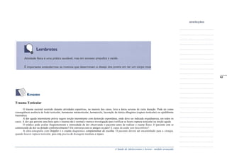 A Saúde de Adolescentes e Jovens - módulo avançado
Resumo
Trauma Testicular
O trauma escrotal ocorrido durante atividades esportivas, na maioria dos casos, leva a dores severas de curta duração. Pode ter como
conseqüência ausência de lesão testicular, hematoma intratesticular, hematocele, laceração da túnica albugínea (ruptura testicular) ou epididimite
traumática.
A dor aguda intermitente prévia sugere torção intermitente com destorção espontânea, onde deve ser indicada orquidopexia, em todos os
casos. A dor que persiste uma hora após o trauma não é normal e merece investigação para verificar se houve ruptura testicular ou torção aguda.
O médico pode avaliar freqüentemente a intensidade da dor observando o paciente antes de realizar o exame fisico. O paciente está se
contorcendo de dor ou deitado confortavelmente? Ele conversa com os amigos ou país? E capaz de andar sem desconforto?
A ultra-sonografia com Doppler é o exame diagnóstico complementar de escolha. O paciente deverá ser encaminhado para a cirurgia,
quando houver ruptura testicular, pois esta precisa de drenagem imediata e reparo.
_____
83
 