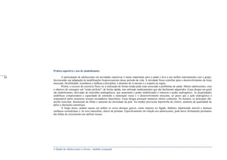 A Saúde de Adolescentes e Jovens - módulo avançado
Prática esportiva e uso de anabolizantes
A participação de adolescentes em atividades esportivas é muito importante para a saúde e leva a um melhor entrosamento com o grupo,
favorecendo sua adaptação às modificações biopsicossociais desse período da vida. A atividade física contribui para o desenvolvimento da força
muscular, flexibilidade, resistência e melhora a disciplina, o domínio de si mesmo e o respeito às regras.
Porém, o excesso de exercício físico ou a realização de forma errada pode estar associado a problemas de saúde. Muitos adolescentes, com
o objetivo de conseguir um "corpo perfeito", de forma rápida, tem utilizado medicamentos que são facilmente adquiridos. Essas drogas em geral
são anabolizantes, derivadas de esteróides androgênicos, que aumentam o poder anabolizador e reduzem o poder androgênico. As propriedades
anabólicas compreendem a capacidade de estimular a maturação óssea e o desenvolvimento muscular, ao passo que a ação androgênica é
responsável pelos caracteres sexuais secundários masculinos. Essas drogas possuem inúmeros efeitos colaterais. No homem, os principais são:
atrofia testicular, diminuição da libido e aumento da oleosidade da pele. Na mulher provocam hipertrofia do clitoris, aumento da quantidade de
pêlos e alterações menstruais.
A longo prazo, podem causar em ambos os sexos doenças graves, como tumores no fígado, diabetes, hipertensão arterial e doenças
cardíacas coronarianas e, no sexo masculino, câncer de próstata. Especificamente em relação aos adolescentes, pode haver fechamento prematuro
das linhas de crescimento nas epífises ósseas.
_____
84
_____
84
 