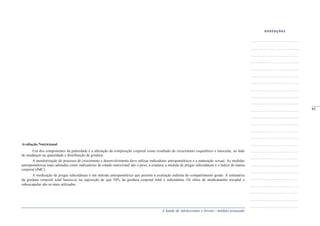 A Saúde de Adolescentes e Jovens - módulo avançado
Avaliação Nutricional
Um dos componentes da puberdade é a alteração da composição corporal como resultado do crescimento esquelético e muscular, ao lado
de mudanças na quantidade e distribuição de gordura.
A monitorização do processo de crescimento e desenvolvimento deve utilizar indicadores antropométricos e a maturação sexual. As medidas
antropométricas mais adotadas como indicadores do estado nutricional são o peso, a estatura, a medida de pregas subcutâneas e o índice de massa
corporal (IMC).
A medicação de pregas subcutâneas é um método antropométrico que permite a avaliação indireta do compartimento gordo. A estimativa
da gordura corporal total baseia-se na suposição de que 50% da gordura corporal total é subcutânea. Os sítios de medicamento triciptal e
subescapular são os mais utilizados.
anotações
_____
85
 