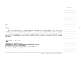 A Saúde de Adolescentes e Jovens - módulo avançado
Caso 6
1ª Parte
Ana Júlia, 18 anos, procura a Unidade de Saúde, solicitando uma consulta médica, porque não se está
sentindo bem. Na consulta, diz que sente ardência e dor ao urinar, desconforto no baixo ventre e urgência
nacional, tendo que ir ao banheiro várias vezes para urinar pequeno volume a cada uma delas. Faltou ao trabalho
nos últimos dois dias porque não se sente em condições de ficar em pé o dia inteiro, já que trabalha como
balconista em uma papelaria e, mesmo quando está boa, termina a jornada de trabalho com dores nas costas e
nas pernas.
Refletindo e Discutindo
Que problemas você identifica neste caso?
Que outros dados na anamnese seriam importantes para o encaminhamento deste caso?
Quais as possíveis causas para os sintomas relatados?
Você considera que essas queixas são mais freqüentes no sexo feminino? Por que?
Quais os sinais que deverão ser pesquisados no exame físico?
_____
87
 