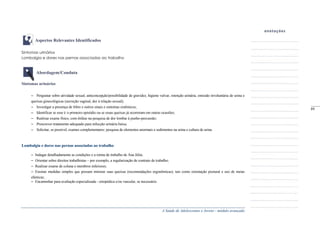 A Saúde de Adolescentes e Jovens - módulo avançado
Aspectos Relevantes Identificados
Sintomas urinários
Lombalgia e dores nas pernas associadas ao trabalho
Abordagem/Conduta
Sintomas urinários
– Perguntar sobre atividade sexual, anticoncepção/possibilidade de gravidez, higiene vulvar, retenção urinária, emissão involuntária de urina e
queixas ginecológicas (secreção vaginal, dor à relação sexual);
– Investigar a presença de febre e outros sinais e sintomas sistêmicos;
– Identificar se esse é o primeiro episódio ou se essas queixas já ocorreram em outras ocasiões;
– Realizar exame físico, com ênfase na pesquisa de dor lombar à punho-percussão;
– Prescrever tratamento adequado para infecção urinária baixa.
– Solicitar, se possível, exames complementares: pesquisa de elementos anormais e sedimentos na urina e cultura de urina.
Lombalgia e dores nas pernas associadas ao trabalho
– Indagar detalhadamente as condições e a rotina de trabalho de Ana Júlia;
– Orientar sobre direitos trabalhistas – por exemplo, a regularização de contrato de trabalho;
– Realizar exame de coluna e membros inferiores;
– Ensinar medidas simples que possam minorar suas queixas (recomendações ergonômicas), tais como orientação postural e uso de meias
elásticas;
– Encaminhar para avaliação especializada - ortopédica e/ou vascular, se necessário.
_____
89
 