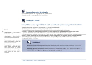 A Saúde de Adolescentes e Jovens - módulo avançado
Aspectos Relevantes Identificados
lntranqüilidade diante da possibilidade de assédio sexual
Medo de perder o emprego/Direitos trabalhistas
Abordagem/Conduta
Intranqüilidade em face da possibilidade de assédio sexual/Medo de perder o emprego/ Direitos trabalhistas
– Orientar a adolescente, caso resolva fazer hora extra, a ir com um (a) acompanhante;
– Esclarecer que ela tem direito a se ausentar por motivos de doença;
– Refletir com a adolescente sobre suas condições de trabalho, direitos trabalhistas e aspirações profissionais;
– Convidá-la a participar dos grupos educativos existentes na Unidade de Saúde, onde poderá propor uma discussão sobre o tema;
– Apresentar o Estatuto da Criança e do Adolescente, se possível fornecendo material educativo sobre o assunto;
– Orientar a adolescente no sentido de conversar com o patrão para que sejam assegurados os direitos trabalhistas. Caso haja outras adolescentes
no local de trabalho, refletir com Ana Júlia sobre a importância de trocar conhecimentos com seus pares sobre os direitos do trabalhador;
– Encaminhar para maiores esclarecimentos ao Conselho Tutelar, à Delegacia Regional do Trabalho ou à Secretaria de Saúde
– Programa de Saúde do Trabalhador.
Glossário
Trabalho noturno – de 22 horas de um dia até
cinco horas do dia seguinte.
Trabalho penoso – é aquele que impede o
desenvolvimento biopsicossocial do indivíduo.
Trabalho insalubre – aquele que por sua
natureza, condições ou método de trabalho, expõe
os empregados a agentes nocivos à saúde.
Trabalho perigoso - aquele que por sua
natureza, condições ou método de trabalho,
implica contato permanente com acentuadas
condições de risco à saúde. Igualdade de gênero
– é a possibilidade de sujeitos do sexo masculino e
feminino usufruírem dos mesmos direitos e
oportunidades.
_____
92
 