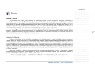 A Saúde de Adolescentes e Jovens - módulo avançado
Resumo
Infecção Urinária
As infecções do trato urinário (ITU), freqüentes em adolescentes, incluem as cistites, pielonefrites, bacteriúrias assintomáticas e
uretrites, de acordo com a localização anatômica e a sintomatologia. As cistites têm alta prevalência no sexo feminino. As mulheres
apresentam uretra curta, o que predispõe a uma possibilidade maior de contaminação pelos microorganismos presentes na vagina e no reto. Os
fatores de risco que justificam essa ocorrência abrangem a higiene corporal precária, o uso de roupas justas, atividade sexual, gravidez, uso de
diafragma, inserção de corpo estranho na vagina, entre outros. Além disso, algumas alterações anatômicas podem favorecer a presença de
infecções urinárias de repetição: estenose de uretra, bexiga neurogênica, nefrolitíase e refluxo vesico-ureteral.
A sintomatologia da infecção urinária varia de acordo com sua localização. Na cistite ou ITU baixa, as principais queixas são disúria,
polaciúria, estrangúria, retenção urinária, desconforto ou dor em hipogástrio e febre. Na pielonefrite podemos encontrar febre alta, sintomas
urinários e sinal de Giordano positivo (dor lombar à manobra de punho-percussão). O diagnóstico é confirmado pelo crescimento de bactérias na
cultura de urina. O tratamento inclui antibióticos e orientações gerais.
Relações Trabalhistas
No Brasil, a Consolidação das Leis do Trabalho, promulgada em 1947, dedica um capítulo à Proteção do Trabalho do Menor, ampliado em
1990 no Estatuto da Criança e Adolescente. A lei proíbe o trabalho do menor de 16 anos e a jornada noturna, o trabalho penoso e em locais e
serviços perigosos ou insalubres ao menor de 18 anos. Garante ainda o direito ao trabalho educativo, entendido aqui como aquele em que as
exigências pedagógicas relativas ao desenvolvimento pessoal e social do adolescente prevalecem sobre o aspecto produtivo. Além disso, condiciona
o exercício da atividade profissional à permanência na escola e delega à autoridade competente e/ou responsável legal do adolescente o direito de
retirá-lo do local de trabalho, caso se verifiquem condições prejudiciais ao seu desenvolvimento físico e psíquico. O adolescente maior de 16 anos
tem garantido os direitos trabalhistas e previdenciários, tais como carteira assinada, seguro-desemprego, direito a faltas justificadas por motivos
de doença, entre outros.
As reflexões sobre gênero e trabalho contribuem para um melhor entendimento dos papéis sociais de homens e mulheres. Para se alcançar
a igualdade de direitos, são necessárias algumas mudanças que incluem a valorização do trabalho da mulher, iguais oportunidades de acesso ao
mercado de trabalho para mulheres e homens e o fim do assédio sexual.
A Delegacia Regional do Trabalho é o setor do Ministério do Trabalho responsável pela fiscalização do exercício profissional.
_____
93
 