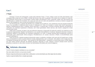 A Saúde de Adolescentes e Jovens - módulo avançado
Caso 7
1ª Parte
Domingo, 2 horas da madrugada, a pista está molhada. Paulo, 17 anos, dirige a moto em alta velocidade e não
consegue frear antes da curva. Pedro, o irmão de 20 anos, que vem na garupa, cai e bate com a cabeça no meio-fio.
Fica bastante machucado e inconsciente. Ambos estão alcoolizados e sem capacete. Pedro traz documentos de
identificação e carteira de motorista. Um casal que vem em um carro dá assistência a ambos e chama a equipe do
serviço de emergência, que socorre prontamente os dois jovens.
No Pronto-Socorro o policial de plantão faz o boletim de ocorrência, uma assistente social da equipe entrevista
Paulo e se prontifica a telefonar para os pais, Sr. Ezequiel e D. Sara. Ao receber a notícia, eles ficam assustados e
seguem imediatamente para o hospital. Paulo está bem. O exame físico constata somente algumas escoriações e
contusões nos membros superiores e inferiores, sem maior gravidade. Muito nervoso, ele chora e pergunta a todo
instante pelo irmão.
Pedro está comatoso, localiza a dor aos estímulos dolorosos e responde aos estímulos verbais com abertura ocular
e palavras inapropriadas. Respira normalmente e seu quadro hemodinâmico é estável. Apresenta fraturas no braço e
antebraço direitos e escoriações nos membros superiores e no rosto. A equipe decide pela imobilização cervical e
internação para observação clínico-cirúrgica. Providencia-se um acesso vascular e Pedro é encaminhado para
exames radiológicos.
Paulo recusa-se a prestar qualquer informação sobre o acidente e também não quer sair do hospital sem o irmão
para acompanhar os pais ao posto policial. Os pais, desesperados com a situação, não sabem como reagir pois não
conseguem entender por que Pedro – "que sempre foi tão responsável" – emprestou a motocicleta para o irmão dirigir e
por que ambos tinham abusado de bebida alcoólica. Segundo os pais, "drogas e álcool" sempre foram assuntos
proibidos e ausentes no dia-a-dia, inclusive nas festividades da família, por motivos religiosos.
Refletindo e Discutindo
Você já vivenciou situações semelhantes em sua comunidade?
Que outros dados da história você procuraria elucidar?
Discuta a reação de profissionais de saúde frente a adolescentes e jovens alcoolizados que sofrem algum tipo de acidente.
Analise a reação da família frente a situação apresentada.
_____
95
 