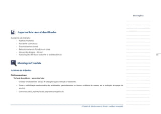 A Saúde de Adolescentes e Jovens - módulo avançado
Aspectos Relevantes Identificados
Acidente de trânsito:
- Politraumatismo
- Paciente comatoso
- Traumas emocionais
- Relacionamento familiar em crise
- Abuso de drogas - álcool
- Associação de riscos durante a adolescência
Abordagem/Conduta
Acidente de trânsito:
Politraumatismo
No local do acidente – socorrista leigo
- Contatar imediatamente serviço de emergência para remoção e tratamento;
- Evitar a mobilização desnecessária dos acidentados, particularmente se houver evidência de trauma, até a avaliação da equipe de
socorro;
- Conversar com o paciente lúcido para tentar tranqüilizá-lo.
_____
97
 