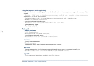 A Saúde de Adolescentes e Jovens - módulo avançado
No local do acidente – socorrista treinado
Tratar imediatamente as condições que colocam a vida dos acidentados em risco, para posteriormente proceder-se a uma avaliação
completa;
Determinar o nível de resposta dos acidentados, avaliando a presença ou extensão das lesões e definindo se as vítimas estão conscientes,
mediante toque e voz alta para provocar resposta;
Realizar imobilização cervical, se houver suspeita de trauma, evitando-se a extensão, flexão e rotação do pescoço;
Estabelecer via aérea patente e respiração eficaz;
– Fazer controle inicial de hemorragia externa;
– Garantir acesso venoso e iniciar reposição volêmica, se houver sinais de baixo débito;
– Imobilizar possíveis fraturas;
– Transferir para o hospital.
No hospital
Via aérea/respiração
Aliviar obstrução anatômica;
Investigar presença de corpo estranho nas vias aéreas;
Prevenir aspiração de conteúdo gástrico;
Garantir adequada troca de gases, após avaliação do padrão respiratório;
Circulação
Avaliar o estado hemodinâmico;
Controlar hemorragias;
Garantir acesso venoso e repleção do volume intravascular, em casos de choque;
Deficiência
Realizar exame neurológico breve focalizado no tamanho e reatividade das pupilas e no nível de consciência (Sistema AVPU);
Classificar o estado de coma de acordo com a Escala de Glasgow, após estabilização do paciente;
Exposição
– Despir completamente o paciente para realização de exame físico minucioso.
_____
98
 