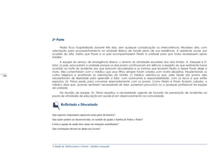 A Saúde de Adolescentes e Jovens - módulo avançado
2a Parte
Pedro ficou hospitalizado durante três dias, sem qualquer complicação ou intercorrência. Recebeu alta, com
orientação para acompanhamento na Unidade Básica de Saúde perto de sua residência. A assistente social, por
ocasião da alta, insistiu que Paulo e os pais acompanhassem Pedro à unidade para que todos recebessem apoio
familiar.
A equipe do serviço de emergência liberou o retorno às atividades escolares dos dois irmãos. Sr. Ezequiel e D.
Sara, os pais, procuraram a unidade porque os dois jovens continuavam em silêncio a respeito do que realmente havia
ocorrido na noite do acidente: por que estavam alcoolizados e os motivos que levaram Pedro a deixar Paulo dirigir a
moto. Eles comentaram com o médico que seus filhos sempre foram criados com muita disciplina, freqüentando os
cultos religiosos e aceitando as orientações da família. O médico orientou-os que, pela idade dos jovens, eles
necessitavam de liberdade para aprender a lidar, com autonomia e responsabilidade, com os riscos a que estão
expostos. Dr. Flávio pediu para conversar reservadamente com os jovens. Como Pedro e Paulo ficaram calados, o
médico disse que, quando sentissem necessidade de falar, poderiam procurá-lo ou a qualquer profissional da equipe
da unidade.
Na reunião da equipe, Dr. Flávio ressaltou a necessidade urgente de inclusão da prevenção de acidentes na
pauta de atividades de educação em saúde já em desenvolvimento na comunidade.
Refletindo e Discutindo
Que aspectos importantes aparecem nesta parte da história?
Que ações podem ser desenvolvidas, no sentido de ajudar a família de Pedro e Paulo?
Como a equipe de saúde deve atuar em situações semelhantes?
Que orientações devem ser dadas aos jovens?
_____
100
 