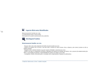 A Saúde de Adolescentes e Jovens - módulo avançado
Aspectos Relevantes Identificados
Relacionamento familiar em crise
Cumplicidade entre os dois irmãos
Educação em saúde e prevenção de acidentes
Abordagem/Conduta
Relacionamento familiar em crise
- Procurar saber como cada componente da família está atravessando essa crise;
- Refletir em conjunto com os jovens e seus pais sobre a sintonia de valores (morais, éticos, religiosos, entre outros) existente ou não na
dinâmica familiar;
- Perguntar sobre o ambiente familiar no que diz respeito à liberdade e autonomia dos jovens;
- Refletir com todos os componentes da família a importância de manterem um diálogo mais aberto, visto o processo de amadurecimento dos
filhos e a necessidade de aumentar a responsabilidade dos rapazes em relação as suas vidas;
- Acompanhar a família, oferecendo apoio e orientação sobre comportamentos freqüentes na adolescência.
_____
102
 