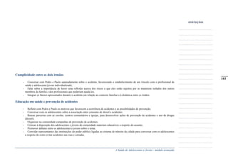 A Saúde de Adolescentes e Jovens - módulo avançado
Cumplicidade entre os dois irmãos
- Conversar com Pedro e Paulo separadamente sobre o acidente, favorecendo o estabelecimento de um vínculo com o profissional de
saúde e adolescente/jovem individualizado;
- Falar sobre a importância de haver uma reflexão acerca dos riscos a que eles estão sujeitos por se manterem isolados dos outros
membros da família e dos profissionais que poderiam ajudá-los;
- Integrar os fatores apresentados durante o acidente em relação ao contexto familiar e à dinâmica entre os irmãos.
Educação em saúde e prevenção de acidentes
- Refletir com Pedro e Paulo os motivos que favorecem a ocorrência de acidentes e as possibilidades de prevenção;
- Conversar com os adolescentes sobre a associação entre consumo de álcool e acidentes;
- Buscar parcerias com as escolas, centros comunitários e igrejas, para desenvolver ações de prevenção de acidentes e uso de drogas
(álcool);
- Organizar na comunidade campanhas de prevenção de acidentes;
- Colocar à disposição dos adolescentes e jovens da comunidade materiais educativos a respeito do assunto;
- Promover debates entre os adolescentes e jovens sobre o tema;
- Convidar representantes das instituições do poder público ligadas ao sistema de trânsito da cidade para conversar com os adolescentes
a respeito de como evitar acidentes nas ruas e estradas.
_____
103
 