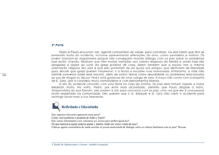 A Saúde de Adolescentes e Jovens - módulo avançado
3a Parte
Pedro e Paulo procuram Jair, agente comunitário de saúde, para conversar. Os dois falam que têm se
lembrado muito do acidente, inclusive apresentando alterações do sono, como pesadelos e insônia. Os
jovens mostram-se angustiados porque não conseguem manter diálogo com os pais sobre os problemas
que estão vivendo. Relatam que têm muitas restrições aos valores religiosos da família e ainda hoje são
obrigados a assistir ao culto da igreja próxima de casa. Dizem também que a escola tem a mesma
orientação religiosa dos pais e que eles gostariam de ser iguais aos amigos, que desfrutam de liberdade
para decidir que igreja querem freqüentar, ir a festas e escolher suas namoradas. Entretanto, a mãe não
admite conversar sobre esse assunto, além de outros temas como sexualidade ou problemas relacionados
ao uso de drogas ou álcool. Pedro está gostando de uma colega de sala. A moça não conta com a simpatia
de D. Sara, que a considera muito namoradeira e com pensamentos liberais.
O dia do acidente coincidiu com uma festa na casa da Aninha. Os pais dela tinham viajado e todos
beberam muito. Na volta, Pedro, por estar mais alcoolizado, permitiu que Paulo dirigisse a moto.
Arrependidos do que fizeram, eles pedem a Jair para conversar com os pais, uma vez que ele é uma pessoa
muito respeitada na comunidade. Eles querem que o Sr. Ezequiel e D. Sara não usem o acidente para
restringir ainda mais a sua liberdade.
Refletindo e Discutindo
Que aspectos relevantes aparecem nesta parte?
Como você acolheria o desabafo de Pedro e Paulo?
Que outras informações você solicitaria aos jovens para melhor apoiá-los?
De que maneira a equipe poderia ajudar a família, tendo em vista o relato do caso?
Cabe ao agente comunitário de saúde auxiliar os jovens nesta tarefa de dialogar sobre os valores familiares com os pais? Discuta.
_____
104
 