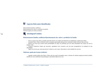 A Saúde de Adolescentes e Jovens - módulo avançado
Aspectos Relevantes Identificados
Relacionamento familiar conflituoso
Questionamento dos valores e proibições da família
Síndrome aguda pós-trauma (acidente)
Abordagem/Conduta
Relacionamento familiar conflituoso/Questionamento dos valores e proibições da família
- Ouvir os jovens sem críticas, evitando expressões faciais e/ou verbais que denunciem seu julgamento a respeito dos relatos;
- Estimular Pedro e Paulo a refletirem sobre as situações apresentadas para que eles construam a melhor forma de lidar com elas;
- Mostrar aos jovens que existem outras possibilidades de reagir aos problemas que eles estão enfrentando sem colocar em risco as
próprias vidas;
- Colocar-se disponível sempre que necessário, agendando novos encontros com eles para acompanhá-los na condução de suas
dificuldades;
- Sugerir aos jovens que, assim que possível, reúnam-se com os pais, oferecendo-se como mediador da conversa.
Síndrome aguda pós-trauma (acidente)
- Agendar consulta médica para Pedro e Paulo, para que sejam investigados sinais e sintomas de síndrome aguda pós-trauma (cefaléia,
distúrbio do sono, problemas de aprendizagem, equivalentes depressivos, etc.).
_____
106
 
