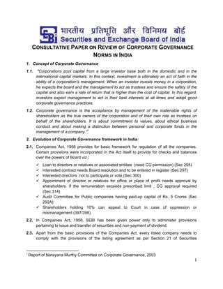 CONSULTATIVE PAPER ON REVIEW OF CORPORATE GOVERNANCE
NORMS IN INDIA
1. Concept of Corporate Governance
1.1.

"Corporations pool capital from a large investor base both in the domestic and in the
international capital markets. In this context, investment is ultimately an act of faith in the
ability of a corporation’s management. When an investor invests money in a corporation,
he expects the board and the management to act as trustees and ensure the safety of the
capital and also earn a rate of return that is higher than the cost of capital. In this regard,
investors expect management to act in their best interests at all times and adopt good
corporate governance practices.

1.2. Corporate governance is the acceptance by management of the inalienable rights of
shareholders as the true owners of the corporation and of their own role as trustees on
behalf of the shareholders. It is about commitment to values, about ethical business
conduct and about making a distinction between personal and corporate funds in the
management of a company.”1
2. Evolution of Corporate Governance framework in India:
2.1. Companies Act, 1956 provides for basic framework for regulation of all the companies.
Certain provisions were incorporated in the Act itself to provide for checks and balances
over the powers of Board viz.:





Loan to directors or relatives or associated entities (need CG permission) (Sec 295)
Interested contract needs Board resolution and to be entered in register (Sec 297)
Interested directors not to participate or vote (Sec 300)
Appointment of director or relatives for office or place of profit needs approval by
shareholders. If the remuneration exceeds prescribed limit , CG approval required
(Sec 314)
 Audit Committee for Public companies having paid-up capital of Rs. 5 Crores (Sec
292A)
 Shareholders holding 10% can appeal to Court in case of oppression or
mismanagement (397/398).

2.2. In Companies Act, 1956, SEBI has been given power only to administer provisions
pertaining to issue and transfer of securities and non-payment of dividend.
2.3. Apart from the basic provisions of the Companies Act, every listed company needs to
comply with the provisions of the listing agreement as per Section 21 of Securities
                                                            
 Report of Narayana Murthy Committee on Corporate Governance, 2003 

1

1 
 

 