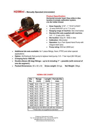 Endeavour International Limited
Tel: +44 (0)1225 446770 Fax: +44 (0)1225 446775
sales@endeavourinternational.co.uk
www.endeavourinternational.ltd.uk
H25Mini – Manually Operated (micrometer)
Die
No.
Range
(mm)
Length
(mm)
Ferrule Dia
max.
*A06 6.0 - 7.9 40 18.0
*A08 8.0 - 9.9 40 20.0
*A10 10.0 - 12.9 40 22.0
*A13 13.0 - 15.9 40 25.0
A16 16.0 - 21.9 40 28.0
A22 22.0 - 27.9 50 34.0
*A26 26.0 - 29.9 50 38.0
A28 28.0 - 33.9 50 40.0
A34 34.0 - 39.9 60 46.0
A40 40.0 - 45.9 60 52
Max opening w/o die 80mm dia with die +24.6mm
*These dies not supplied as standard
H25Mini DIE CHART
Product Specification
Horizontal annular head. Easy slide-in dies
location & simple calibration system.
c/w die holder drawer
 Hose Capacity: 3/16" - 1 " R1AT & R2AT
 (2 wire) R9R/4SP up to 1″ (4 wire)
 Swaging range of machine: See chart below
 Standard Die sets supplied with machine:
1/4" - 1", 5 sets (A16 - A40),
 Die location: Easy fit - Slide in dies
 Calibration: Micrometer
 Operation: by a Twin Speed Hand Pump with
integral relief valve.
 Pump rating: 630 bar (9000 psi)
 Additional die sets available: for 1 piece fittings, freon, PTFE and other special
applications
 Option: Air/Hydraulic foot pump to replace hand pump. 5.5 - 7 bar input (80-100 psi)
 Crimping force 1000 kN.
 Double elbows (90 deg) fittings – up to & including 1” – possible (with removal of
one die segment.)
 Packed Dimensions: 60 x 40 x 50 Gross weight: 64 kgs Net Weight: 39kgs
 