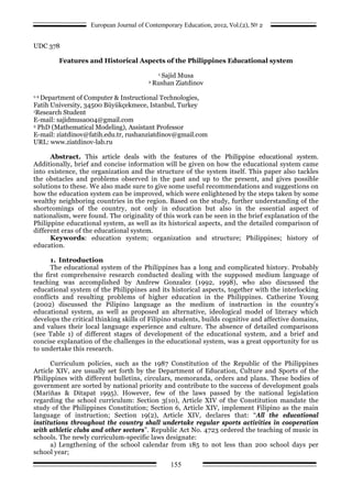 European Journal of Contemporary Education, 2012, Vol.(2), № 2
155
UDC 378
Features and Historical Aspects of the Philippines Educational system
1 Sajid Musa
2 Rushan Ziatdinov
1-2 Department of Computer & Instructional Technologies,
Fatih University, 34500 Büyükçekmece, Istanbul, Turkey
1Research Student
E-mail: sajidmusa004@gmail.com
2 PhD (Mathematical Modeling), Assistant Professor
E-mail: ziatdinov@fatih.edu.tr, rushanziatdinov@gmail.com
URL: www.ziatdinov-lab.ru
Abstract. This article deals with the features of the Philippine educational system.
Additionally, brief and concise information will be given on how the educational system came
into existence, the organization and the structure of the system itself. This paper also tackles
the obstacles and problems observed in the past and up to the present, and gives possible
solutions to these. We also made sure to give some useful recommendations and suggestions on
how the education system can be improved, which were enlightened by the steps taken by some
wealthy neighboring countries in the region. Based on the study, further understanding of the
shortcomings of the country, not only in education but also in the essential aspect of
nationalism, were found. The originality of this work can be seen in the brief explanation of the
Philippine educational system, as well as its historical aspects, and the detailed comparison of
different eras of the educational system.
Keywords: education system; organization and structure; Philippines; history of
education.
1. Introduction
The educational system of the Philippines has a long and complicated history. Probably
the first comprehensive research conducted dealing with the supposed medium language of
teaching was accomplished by Andrew Gonzalez (1992, 1998), who also discussed the
educational system of the Philippines and its historical aspects, together with the interlocking
conflicts and resulting problems of higher education in the Philippines. Catherine Young
(2002) discussed the Pilipino language as the medium of instruction in the country’s
educational system, as well as proposed an alternative, ideological model of literacy which
develops the critical thinking skills of Filipino students, builds cognitive and affective domains,
and values their local language experience and culture. The absence of detailed comparisons
(see Table 1) of different stages of development of the educational system, and a brief and
concise explanation of the challenges in the educational system, was a great opportunity for us
to undertake this research.
Curriculum policies, such as the 1987 Constitution of the Republic of the Philippines
Article XIV, are usually set forth by the Department of Education, Culture and Sports of the
Philippines with different bulletins, circulars, memoranda, orders and plans. These bodies of
government are sorted by national priority and contribute to the success of development goals
(Mariňas & Ditapat 1995). However, few of the laws passed by the national legislation
regarding the school curriculum: Section 3(10), Article XIV of the Constitution mandate the
study of the Philippines Constitution; Section 6, Article XIV, implement Filipino as the main
language of instruction; Section 19(2), Article XIV, declares that: “All the educational
institutions throughout the country shall undertake regular sports activities in cooperation
with athletic clubs and other sectors”. Republic Act No. 4723 ordered the teaching of music in
schools. The newly curriculum-specific laws designate:
a) Lengthening of the school calendar from 185 to not less than 200 school days per
school year;
 