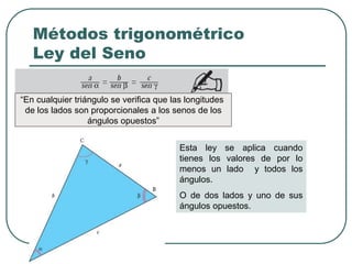Métodos trigonométrico
Ley del Seno
Esta ley se aplica cuando
tienes los valores de por lo
menos un lado y todos los
ángulos.
O de dos lados y uno de sus
ángulos opuestos.
“En cualquier triángulo se verifica que las longitudes
de los lados son proporcionales a los senos de los
ángulos opuestos”
 