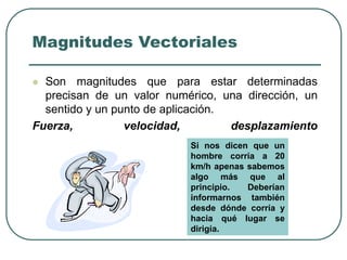 Magnitudes Vectoriales
 Son magnitudes que para estar determinadas
precisan de un valor numérico, una dirección, un
sentido y un punto de aplicación.
Fuerza, velocidad, desplazamiento
Si nos dicen que un
hombre corría a 20
km/h apenas sabemos
algo más que al
principio. Deberían
informarnos también
desde dónde corría y
hacia qué lugar se
dirigía.
 