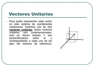 Vectores Unitarios
 Para poder representar cada vector
en este sistema de coordenadas
cartesianas, haremos uso de tres
vectores unitarios. Estos vectores
unitarios, son unidimensionales,
esto es, tienen módulo 1, son
perpendiculares entre sí y
corresponderán a cada uno de los
ejes del sistema de referencia.
 