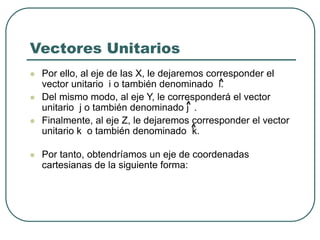  Por ello, al eje de las X, le dejaremos corresponder el
vector unitario i o también denominado i.
 Del mismo modo, al eje Y, le corresponderá el vector
unitario j o también denominado j .
 Finalmente, al eje Z, le dejaremos corresponder el vector
unitario k o también denominado k.
 Por tanto, obtendríamos un eje de coordenadas
cartesianas de la siguiente forma:
Vectores Unitarios
^
^
^
 