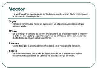 Vector
Un vector es todo segmento de recta dirigido en el espacio. Cada vector posee
unas características que son:
Origen
También denominado Punto de aplicación. Es el punto exacto sobre el que
actúa el vector.
Módulo
Es la longitud o tamaño del vector. Para hallarla es preciso conocer el origen y
el extremo del vector pues para saber cuál es el módulo del vector, debemos
medir desde su origen hasta su extremo.
Dirección
Viene dada por la orientación en el espacio de la recta que lo contiene.
Sentido
Se indica mediante una punta de flecha situada en el extremo del vector,
indicando hacia qué lado de la línea de acción se dirige el vector.
 