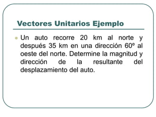 Vectores Unitarios Ejemplo
 Un auto recorre 20 km al norte y
después 35 km en una dirección 60º al
oeste del norte. Determine la magnitud y
dirección de la resultante del
desplazamiento del auto.
 