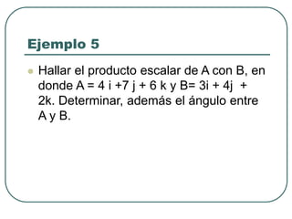 Ejemplo 5
 Hallar el producto escalar de A con B, en
donde A = 4 i +7 j + 6 k y B= 3i + 4j +
2k. Determinar, además el ángulo entre
A y B.
 